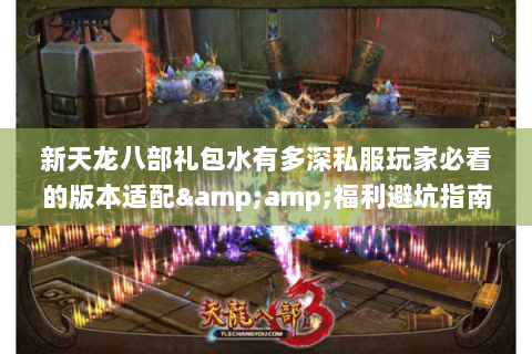 新天龙八部礼包水有多深私服玩家必看的版本适配&福利避坑指南 新天龙八部礼包水有多深私服玩家必看的版本适配&福利避坑指南