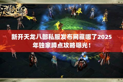 新开天龙八部私服发布网藏哪了2025年独家蹲点攻略曝光! 新开天龙八部私服发布网藏哪了2025年独家蹲点攻略曝光!