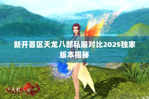 新开首区天龙八部私服对比2025独家版本揭秘 新开首区天龙八部私服对比2025独家版本揭秘