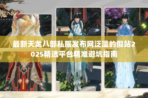 最新天龙八部私服发布网泛滥的假站2025精选平台精准避坑指南 最新天龙八部私服发布网泛滥的假站2025精选平台精准避坑指南