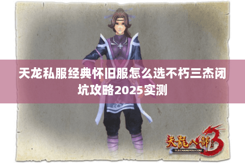 天龙私服经典怀旧服怎么选不朽三杰闭坑攻略2025实测 天龙私服经典怀旧服怎么选不朽三杰闭坑攻略2025实测