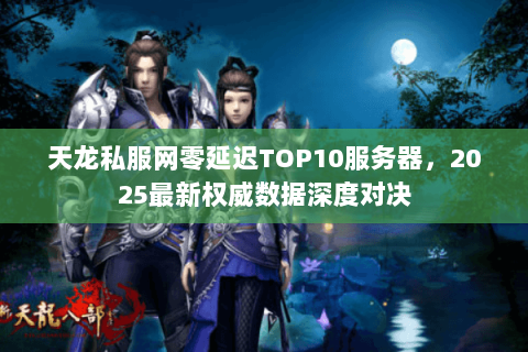 天龙私服网零延迟TOP10服务器,2025最新权威数据深度对决 天龙私服网零延迟TOP10服务器,2025最新权威数据深度对决