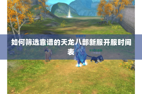 如何筛选靠谱的天龙八部新服开服时间表 如何筛选靠谱的天龙八部新服开服时间表