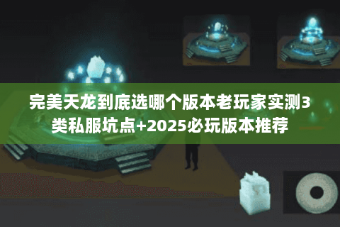 完美天龙到底选哪个版本老玩家实测3类私服坑点+2025必玩版本推荐
