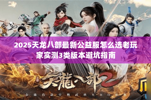 2025天龙八部最新公益服怎么选老玩家实测3类版本避坑指南 2025天龙八部最新公益服怎么选老玩家实测3类版本避坑指南