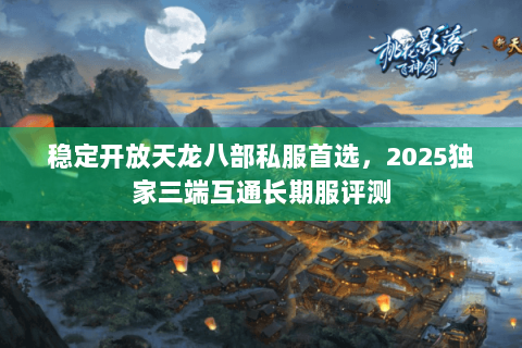 稳定开放天龙八部私服首选,2025独家三端互通长期服评测 稳定开放天龙八部私服首选,2025独家三端互通长期服评测