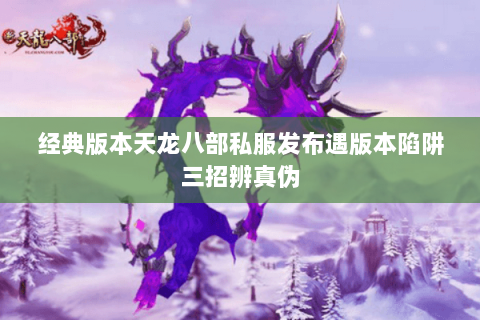 经典版本天龙八部私服发布遇版本陷阱三招辨真伪 经典版本天龙八部私服发布遇版本陷阱三招辨真伪