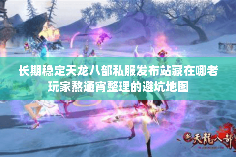 长期稳定天龙八部私服发布站藏在哪老玩家熬通宵整理的避坑地图 长期稳定天龙八部私服发布站藏在哪老玩家熬通宵整理的避坑地图