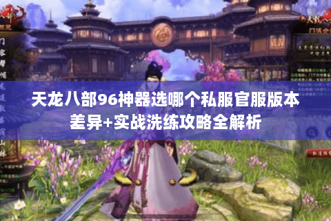 天龙八部96神器选哪个私服官服版本差异+实战洗练攻略全解析 天龙八部96神器选哪个私服官服版本差异+实战洗练攻略全解析