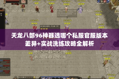 天龙八部96神器选哪个私服官服版本差异+实战洗练攻略全解析 天龙八部96神器选哪个私服官服版本差异+实战洗练攻略全解析
