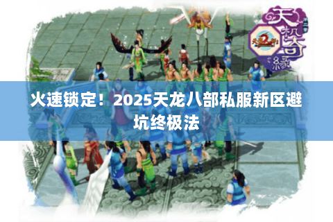 火速锁定!2025天龙八部私服新区避坑终极法 火速锁定!2025天龙八部私服新区避坑终极法