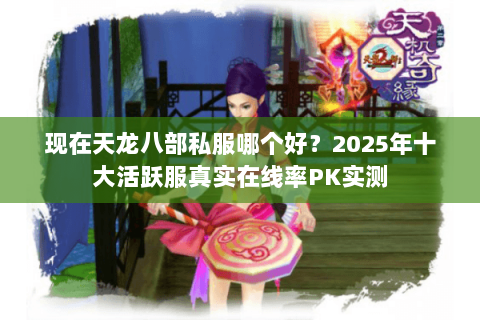 现在天龙八部私服哪个好？2025年十大活跃服真实在线率PK实测