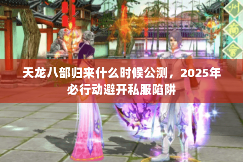 天龙八部归来什么时候公测,2025年必行动避开私服陷阱 天龙八部归来什么时候公测,2025年必行动避开私服陷阱