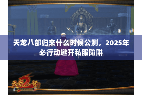 天龙八部归来什么时候公测,2025年必行动避开私服陷阱 天龙八部归来什么时候公测,2025年必行动避开私服陷阱