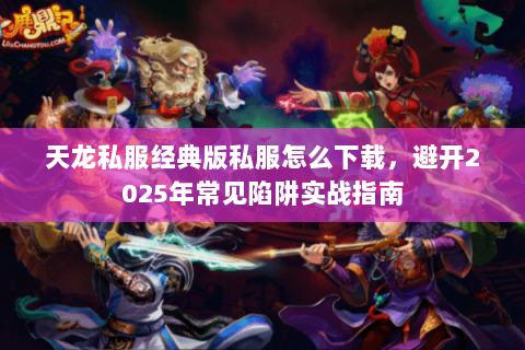 天龙私服经典版私服怎么下载,避开2025年常见陷阱实战指南 天龙私服经典版私服怎么下载,避开2025年常见陷阱实战指南