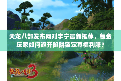 天龙八部发布网刘宇宁最新推荐,氪金玩家如何避开陷阱锁定真福利服? 天龙八部发布网刘宇宁最新推荐,氪金玩家如何避开陷阱锁定真福利服?