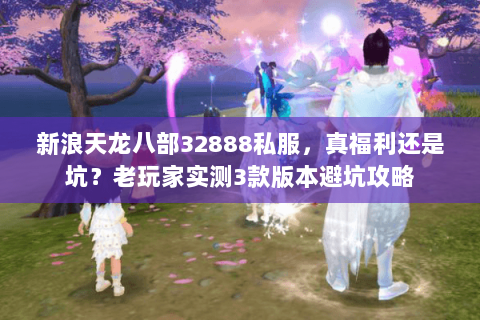 新浪天龙八部32888私服,真福利还是坑?老玩家实测3款版本避坑攻略 新浪天龙八部32888私服,真福利还是坑?老玩家实测3款版本避坑攻略
