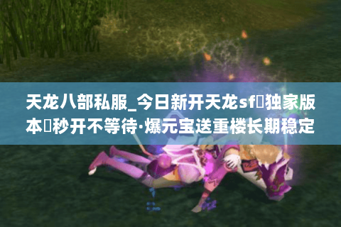 天龙八部私服_今日新开天龙sf▷独家版本◁秒开不等待·爆元宝送重楼长期稳定 天龙八部私服_今日新开天龙sf▷独家版本◁秒开不等待·爆元宝送重楼长期稳定