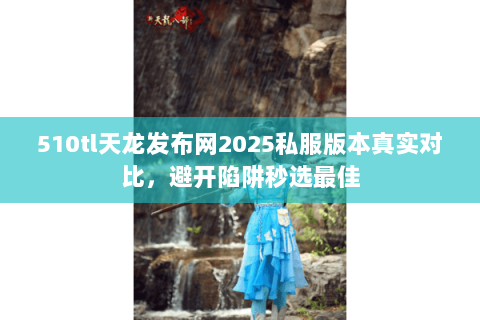 510tl天龙发布网2025私服版本真实对比,避开陷阱秒选最佳 510tl天龙发布网2025私服版本真实对比,避开陷阱秒选最佳