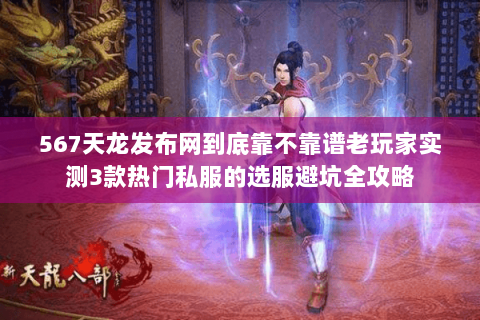 567天龙发布网到底靠不靠谱老玩家实测3款热门私服的选服避坑全攻略
