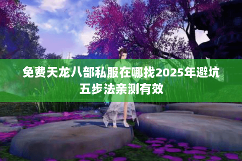 免费天龙八部私服在哪找2025年避坑五步法亲测有效