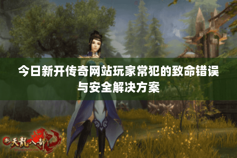今日新开传奇网站玩家常犯的致命错误与安全解决方案