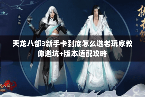 天龙八部3新手卡到底怎么选老玩家教你避坑+版本适配攻略 天龙八部3新手卡到底怎么选老玩家教你避坑+版本适配攻略