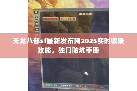 天龙八部sf最新发布网2025实时收录攻略,独门防坑手册 天龙八部sf最新发布网2025实时收录攻略,独门防坑手册