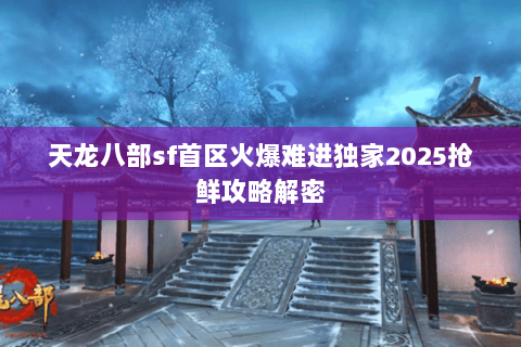 天龙八部sf首区火爆难进独家2025抢鲜攻略解密