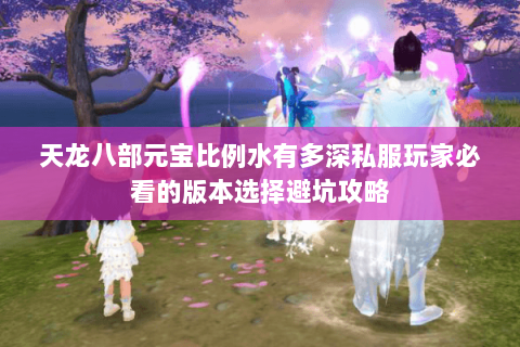 天龙八部元宝比例水有多深私服玩家必看的版本选择避坑攻略 天龙八部元宝比例水有多深私服玩家必看的版本选择避坑攻略