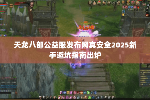 天龙八部公益服发布网真安全2025新手避坑指南出炉 天龙八部公益服发布网真安全2025新手避坑指南出炉