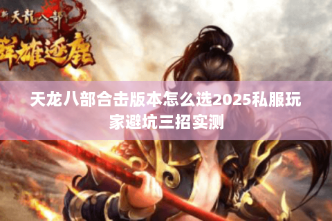 天龙八部合击版本怎么选2025私服玩家避坑三招实测