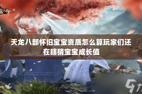 天龙八部怀旧宝宝资质怎么算玩家们还在瞎猜宝宝成长值