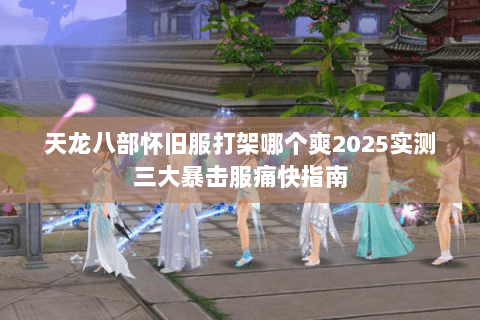 天龙八部怀旧服打架哪个爽2025实测三大暴击服痛快指南 天龙八部怀旧服打架哪个爽2025实测三大暴击服痛快指南